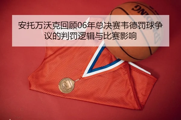 安托万沃克回顾06年总决赛韦德罚球争议的判罚逻辑与比赛影响（MANGUAN）