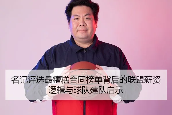 名记评选最糟糕合同榜单背后的联盟薪资逻辑与球队建队启示（MANGUAN）