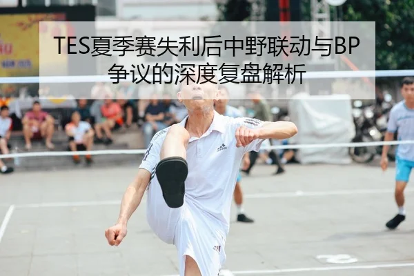 TES夏季赛失利后中野联动与BP争议的深度复盘解析（MANGUAN）